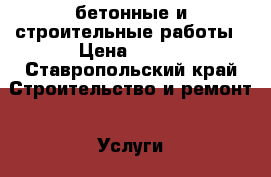 бетонные и строительные работы › Цена ­ 750 - Ставропольский край Строительство и ремонт » Услуги   
